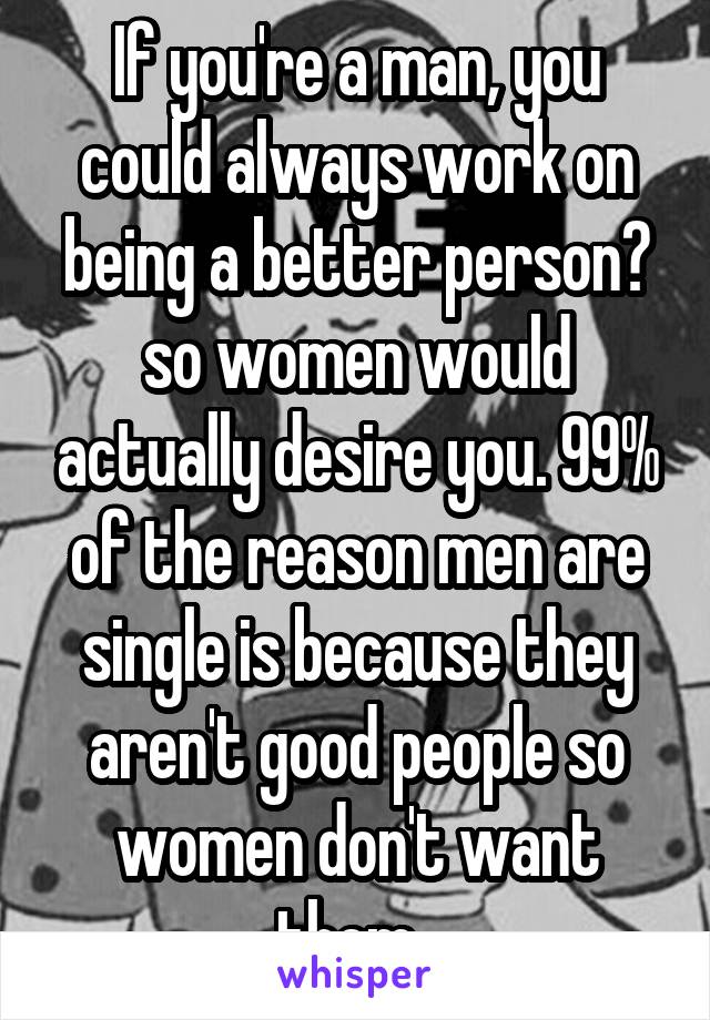 If you're a man, you could always work on being a better person? so women would actually desire you. 99% of the reason men are single is because they aren't good people so women don't want them. 