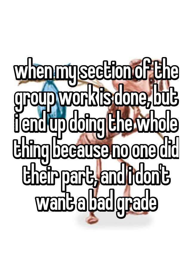 when my section of the group work is done, but i end up doing the whole thing because no one did their part, and i don't want a bad grade