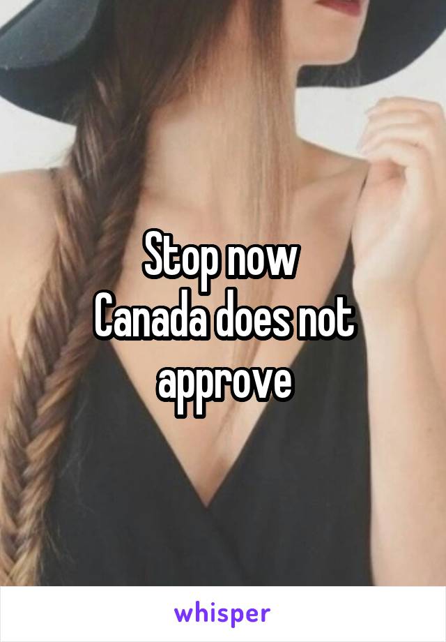 Stop now 
Canada does not approve