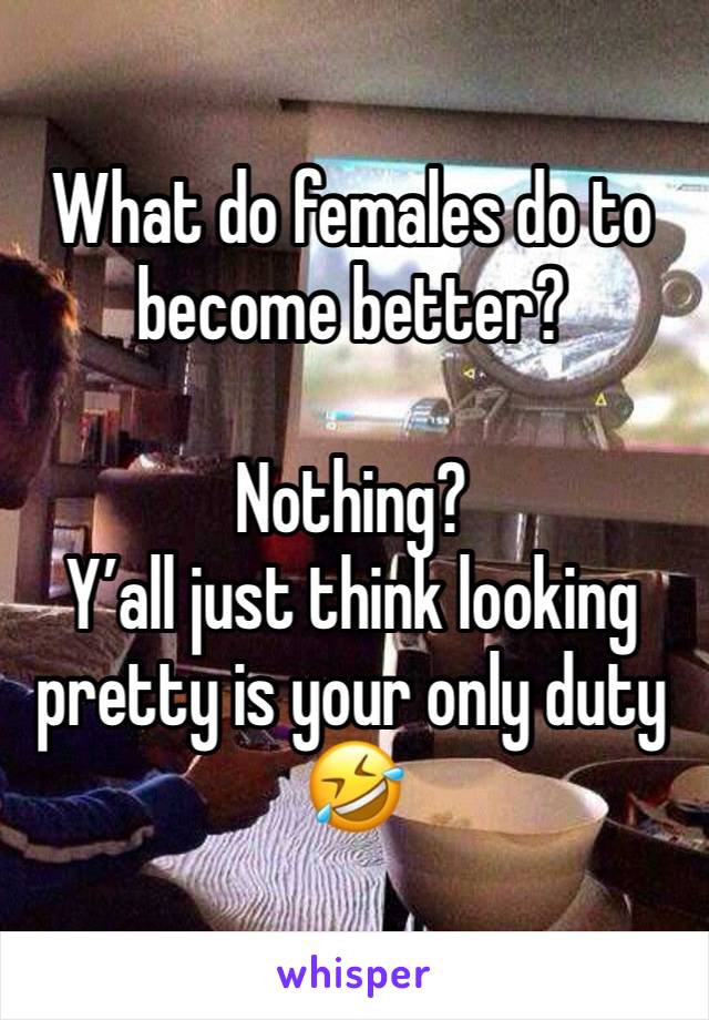 What do females do to become better?

Nothing?
Y’all just think looking pretty is your only duty
🤣