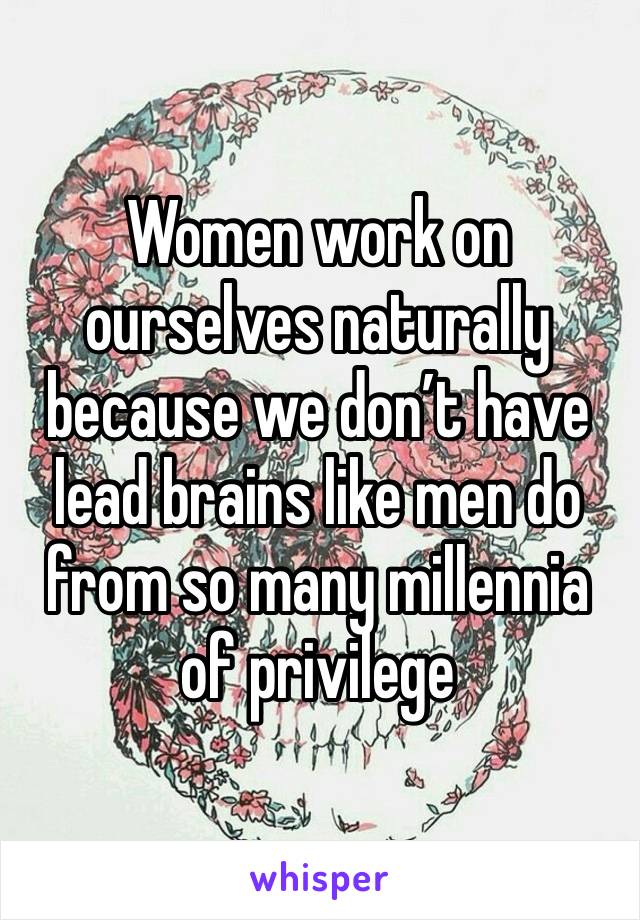 Women work on ourselves naturally because we don’t have lead brains like men do from so many millennia of privilege 