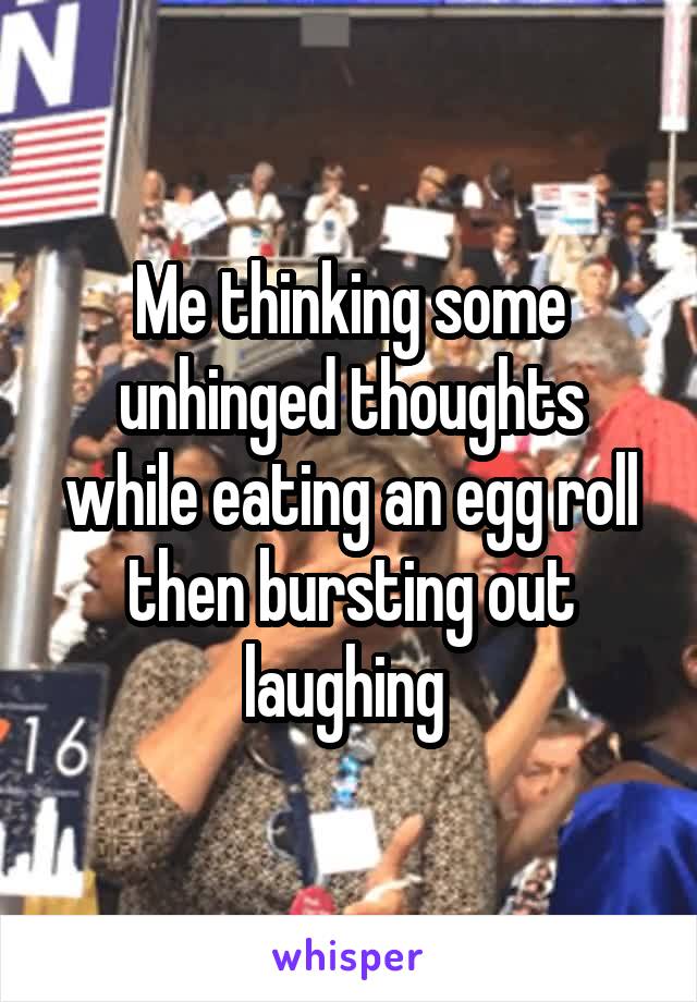 Me thinking some unhinged thoughts while eating an egg roll then bursting out laughing 