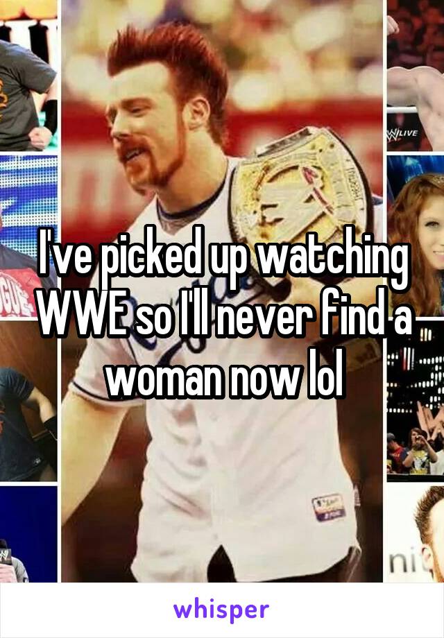 I've picked up watching WWE so I'll never find a woman now lol