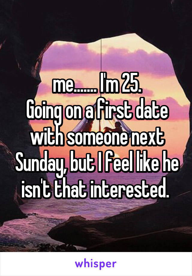 me....... I'm 25.
Going on a first date with someone next Sunday, but I feel like he isn't that interested. 