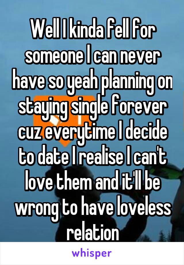 Well I kinda fell for someone I can never have so yeah planning on staying single forever cuz everytime I decide to date I realise I can't love them and it'll be wrong to have loveless relation