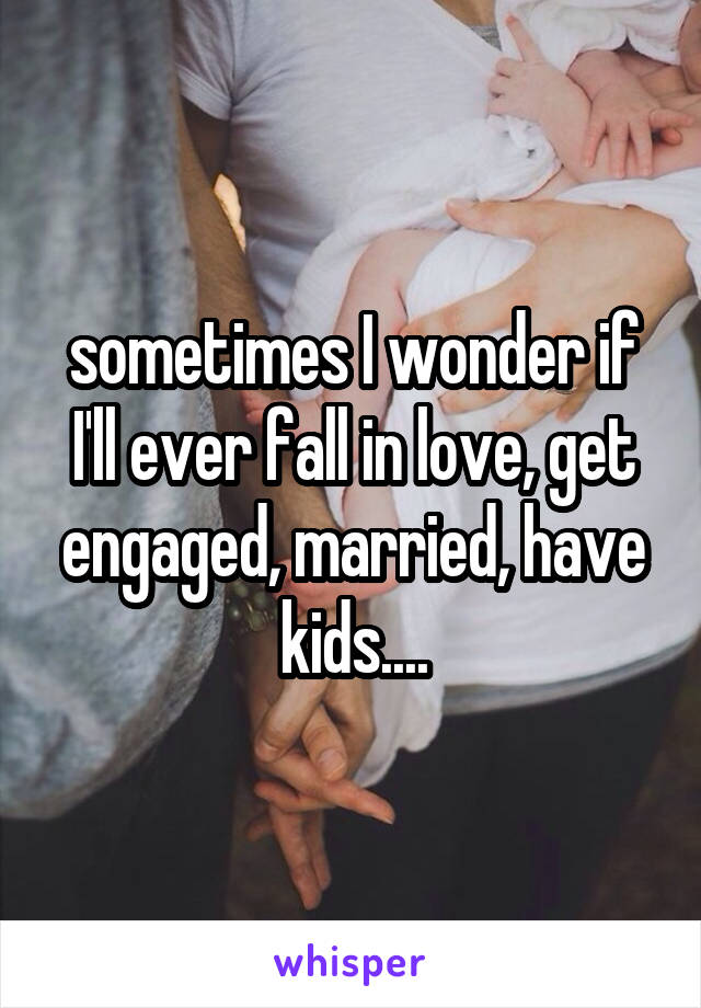 sometimes I wonder if I'll ever fall in love, get engaged, married, have kids....