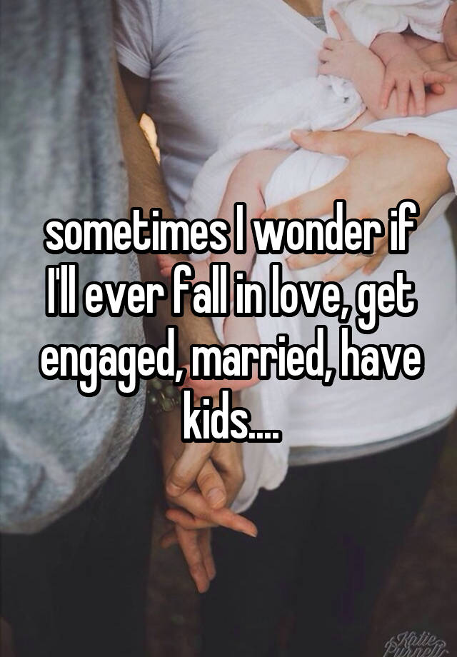 sometimes I wonder if I'll ever fall in love, get engaged, married, have kids....