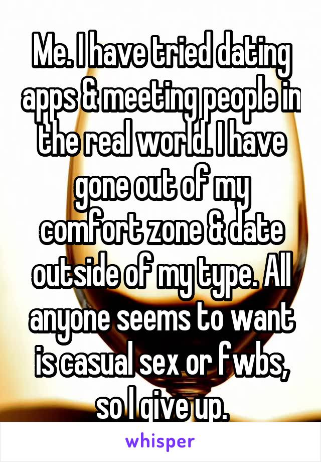 Me. I have tried dating apps & meeting people in the real world. I have gone out of my comfort zone & date outside of my type. All anyone seems to want is casual sex or fwbs, so I give up.