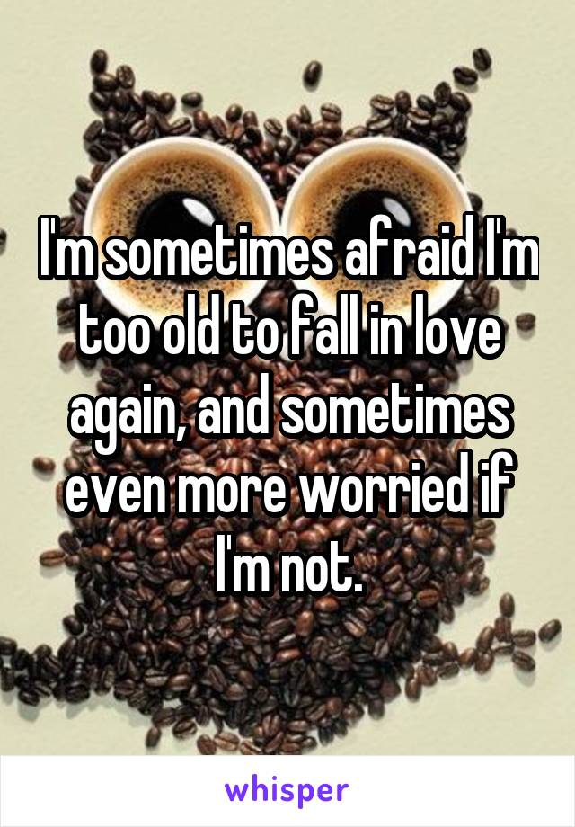 I'm sometimes afraid I'm too old to fall in love again, and sometimes even more worried if I'm not.