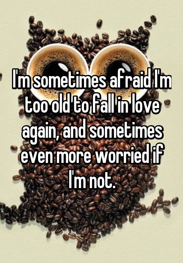 I'm sometimes afraid I'm too old to fall in love again, and sometimes even more worried if I'm not.