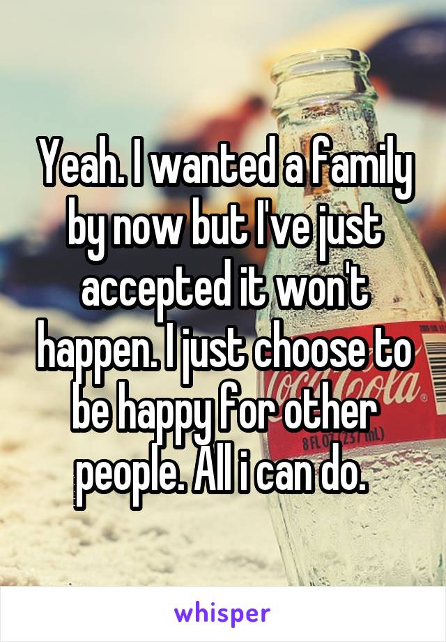 Yeah. I wanted a family by now but I've just accepted it won't happen. I just choose to be happy for other people. All i can do. 