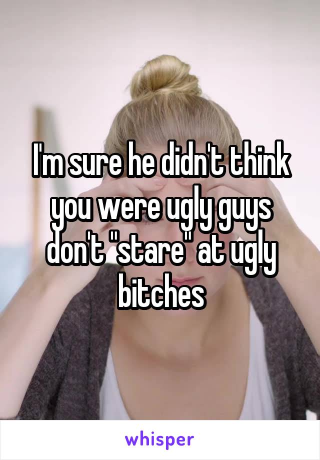 I'm sure he didn't think you were ugly guys don't "stare" at ugly bitches