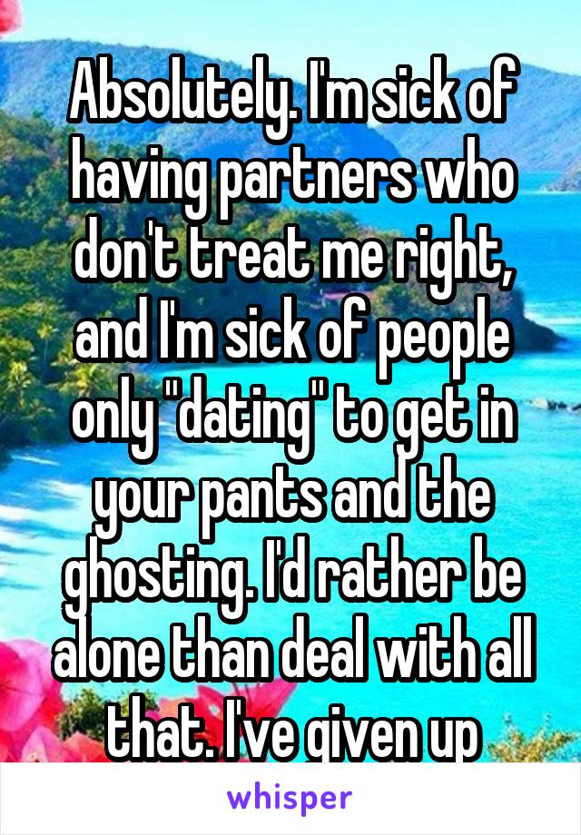 Absolutely. I'm sick of having partners who don't treat me right, and I'm sick of people only "dating" to get in your pants and the ghosting. I'd rather be alone than deal with all that. I've given up