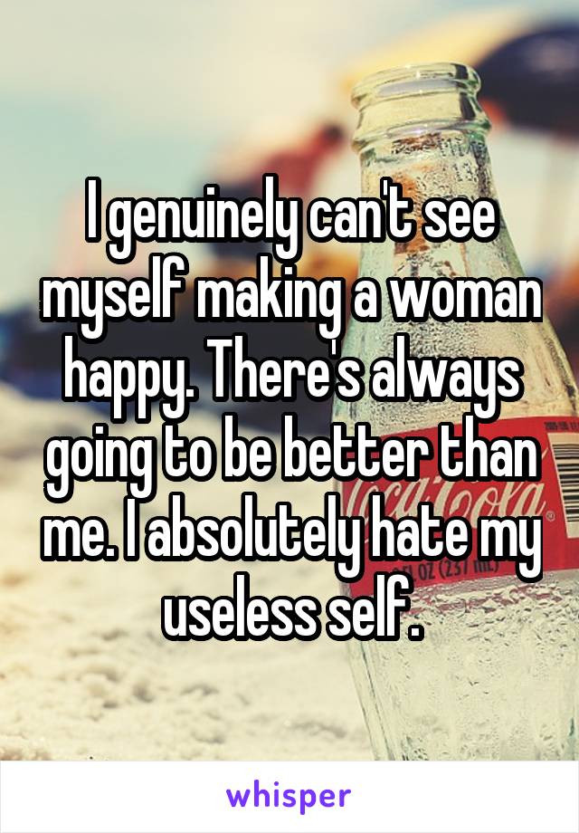 I genuinely can't see myself making a woman happy. There's always going to be better than me. I absolutely hate my useless self.