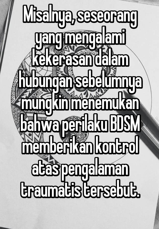 Misalnya, seseorang yang mengalami kekerasan dalam hubungan sebelumnya mungkin menemukan bahwa perilaku BDSM memberikan kontrol atas pengalaman traumatis tersebut.
