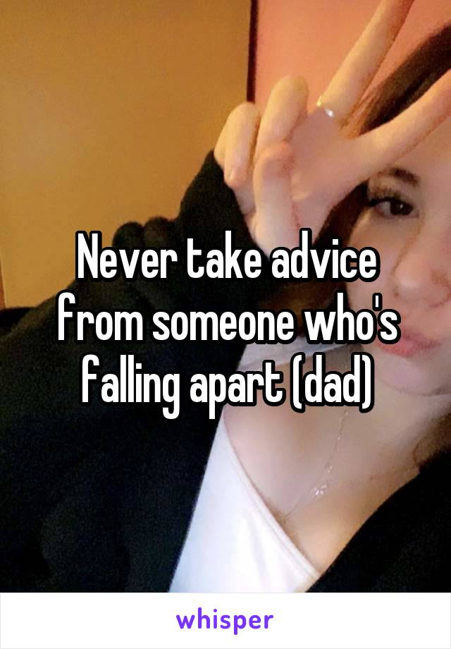 Never take advice from someone who's falling apart (dad)