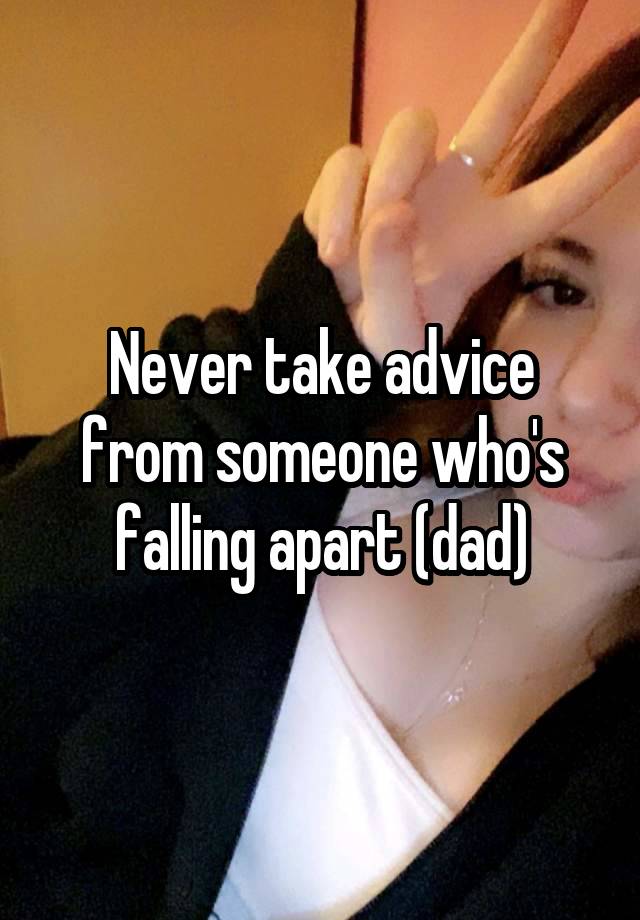 Never take advice from someone who's falling apart (dad)