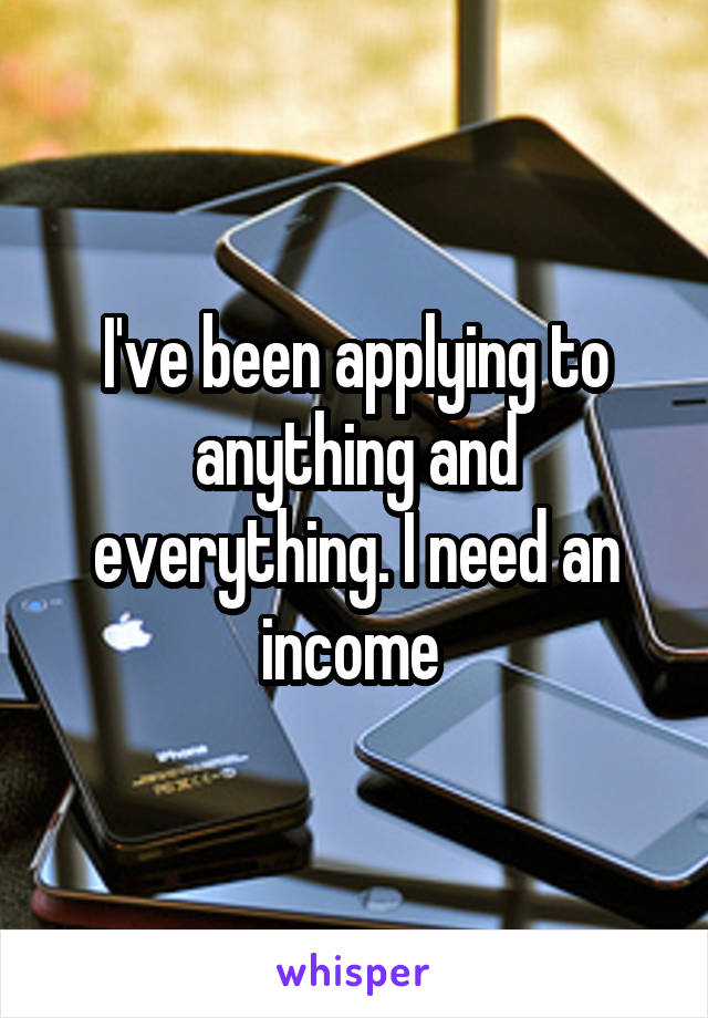 I've been applying to anything and everything. I need an income 