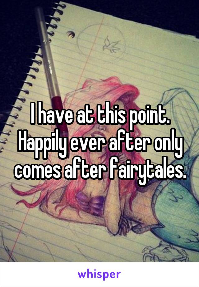 I have at this point. Happily ever after only comes after fairytales.