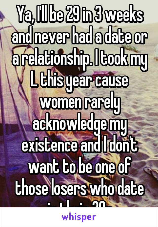 Ya, I'll be 29 in 3 weeks and never had a date or a relationship. I took my L this year cause women rarely acknowledge my existence and I don't want to be one of those losers who date in their 30s