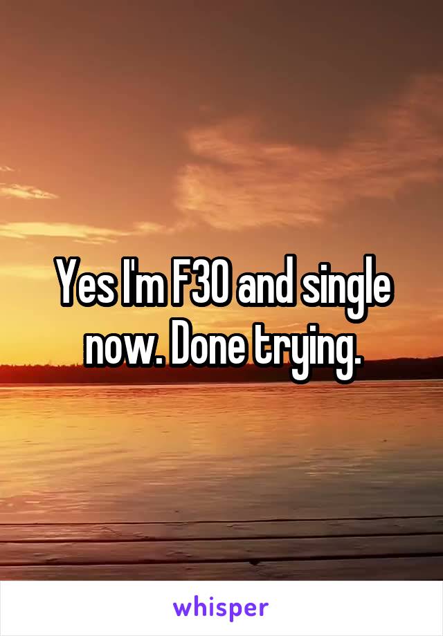 Yes I'm F30 and single now. Done trying.