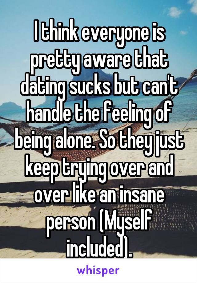 I think everyone is pretty aware that dating sucks but can't handle the feeling of being alone. So they just keep trying over and over like an insane person (Myself included).