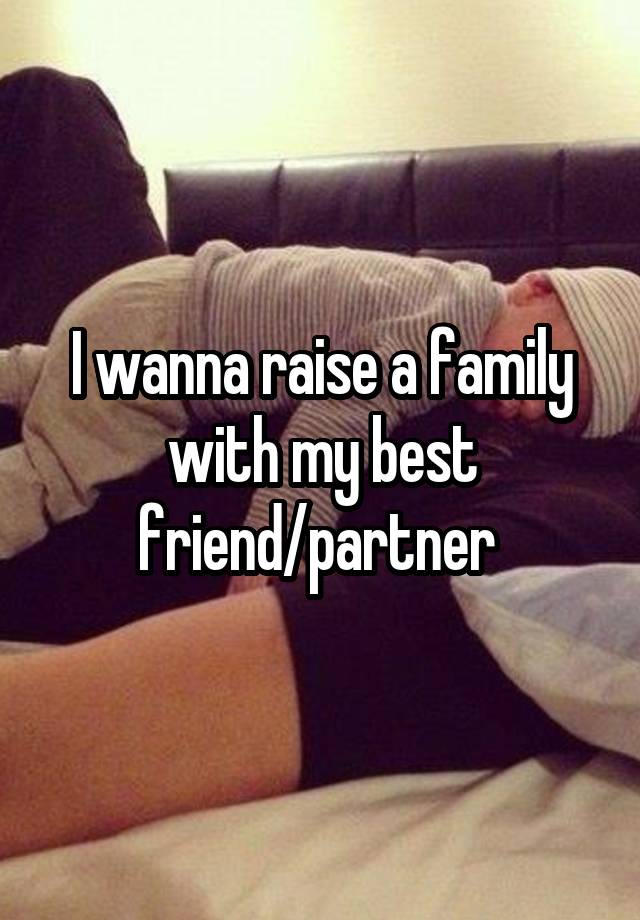 I wanna raise a family with my best friend/partner 