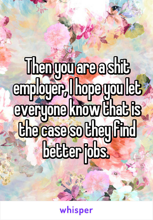 Then you are a shit employer, I hope you let everyone know that is the case so they find better jobs. 