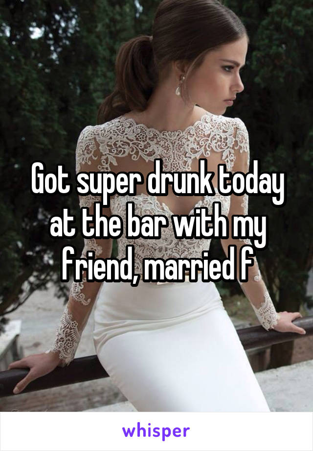 Got super drunk today at the bar with my friend, married f