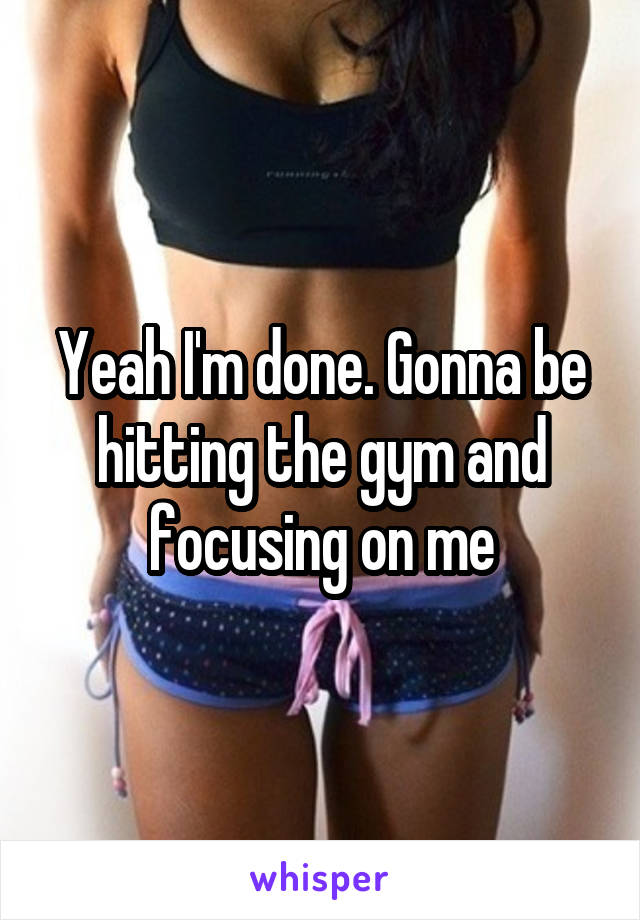 Yeah I'm done. Gonna be hitting the gym and focusing on me