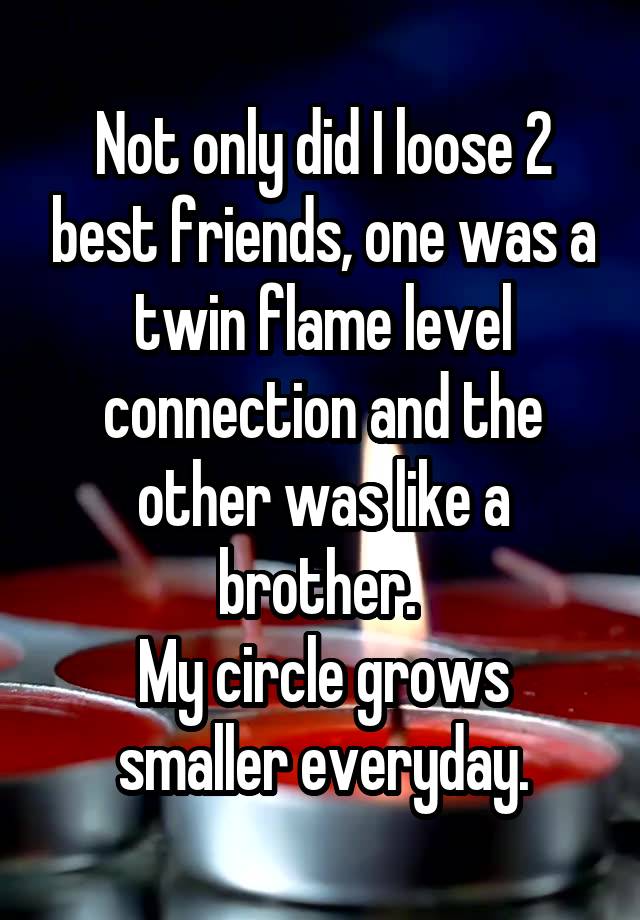 Not only did I loose 2 best friends, one was a twin flame level connection and the other was like a brother. 
My circle grows smaller everyday.