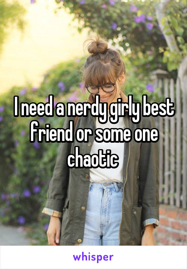 I need a nerdy girly best friend or some one chaotic 