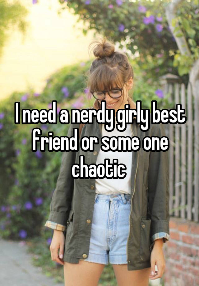 I need a nerdy girly best friend or some one chaotic 