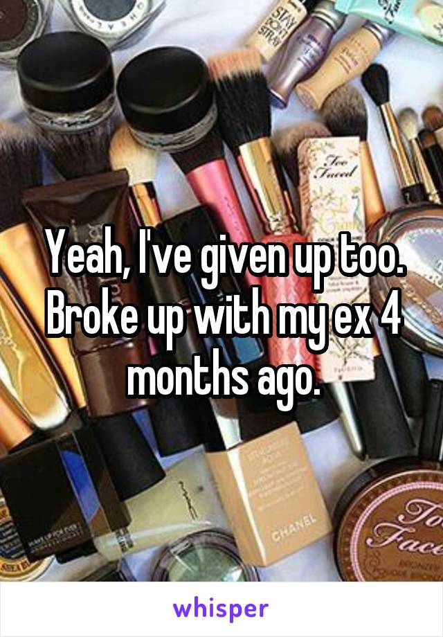 Yeah, I've given up too. Broke up with my ex 4 months ago.