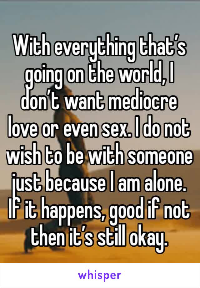 With everything that’s going on the world, I don’t want mediocre love or even sex. I do not wish to be with someone just because I am alone. If it happens, good if not then it’s still okay. 