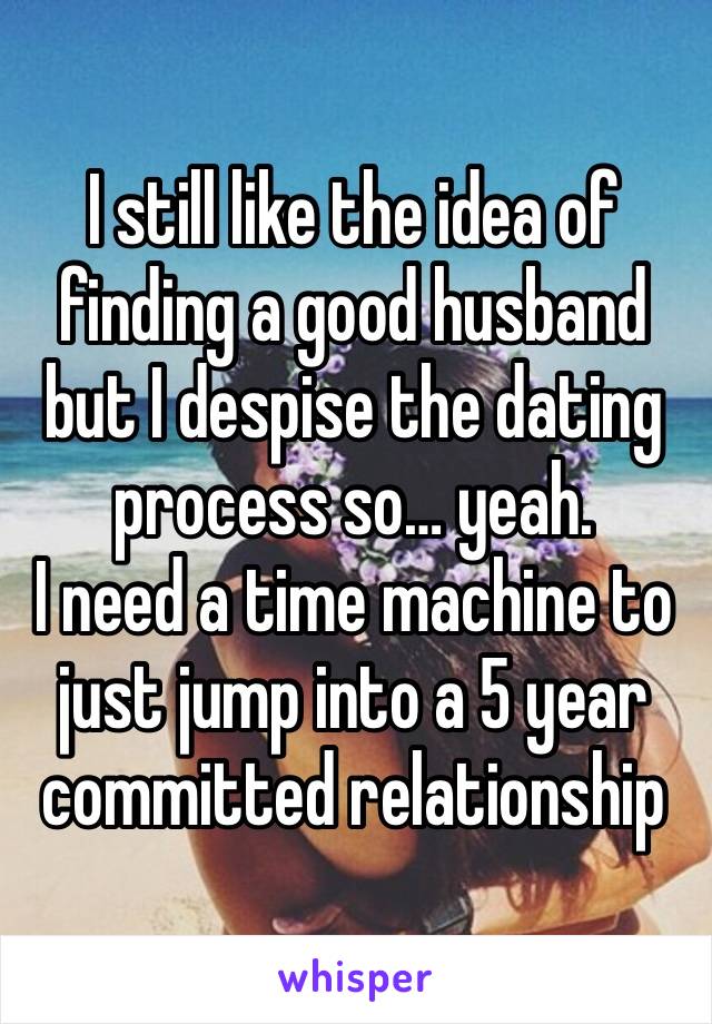 I still like the idea of finding a good husband but I despise the dating process so… yeah.
I need a time machine to just jump into a 5 year committed relationship 