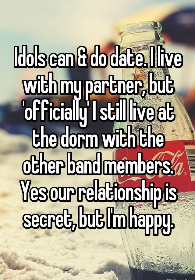 Idols can & do date. I live with my partner, but 'officially' I still live at the dorm with the other band members. Yes our relationship is secret, but I'm happy.