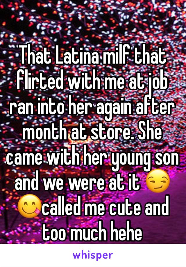 That Latina milf that flirted with me at job ran into her again after month at store. She came with her young son and we were at it 😏😋called me cute and too much hehe