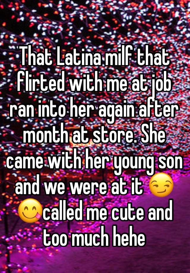 That Latina milf that flirted with me at job ran into her again after month at store. She came with her young son and we were at it 😏😋called me cute and too much hehe