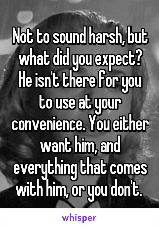 Not to sound harsh, but what did you expect? He isn't there for you to use at your convenience. You either want him, and everything that comes with him, or you don't. 