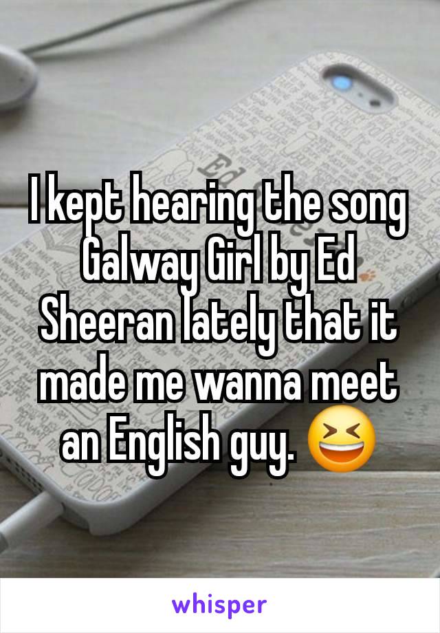 I kept hearing the song Galway Girl by Ed Sheeran lately that it made me wanna meet an English guy. 😆