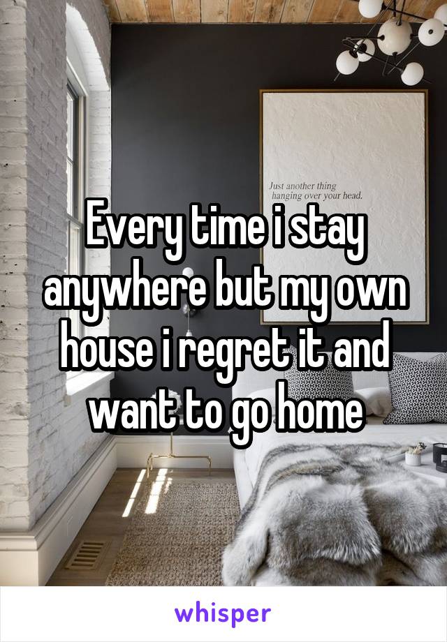 Every time i stay anywhere but my own house i regret it and want to go home