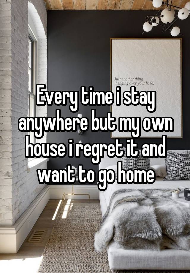 Every time i stay anywhere but my own house i regret it and want to go home