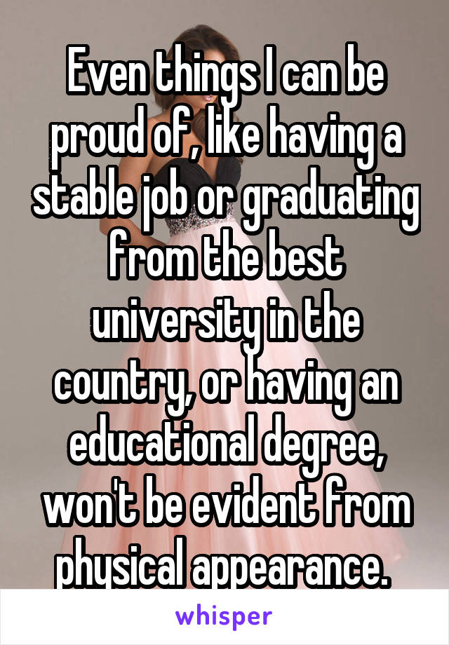 Even things I can be proud of, like having a stable job or graduating from the best university in the country, or having an educational degree, won't be evident from physical appearance. 