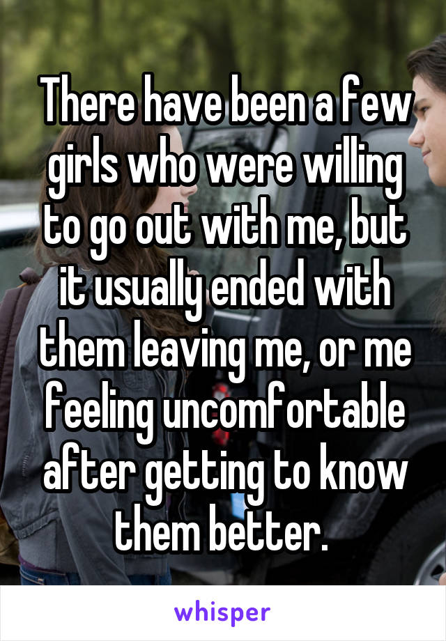 There have been a few girls who were willing to go out with me, but it usually ended with them leaving me, or me feeling uncomfortable after getting to know them better. 