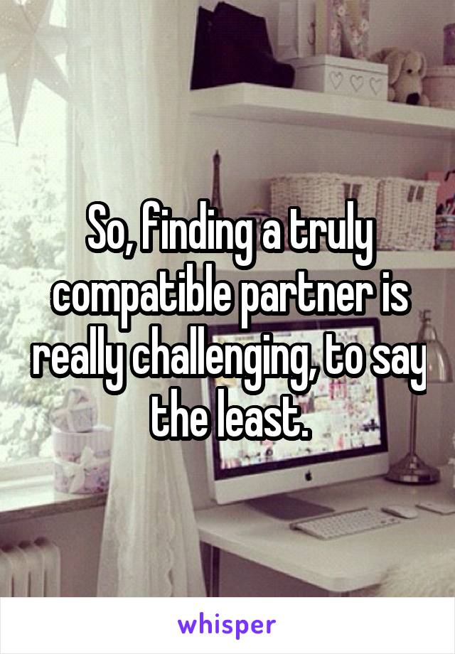 So, finding a truly compatible partner is really challenging, to say the least.