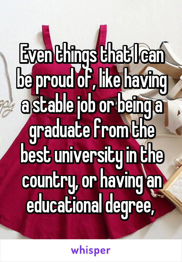 Even things that I can be proud of, like having a stable job or being a graduate from the best university in the country, or having an educational degree, 