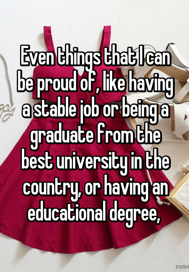 Even things that I can be proud of, like having a stable job or being a graduate from the best university in the country, or having an educational degree, 