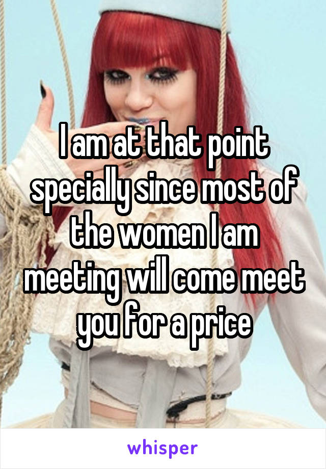 I am at that point specially since most of the women I am meeting will come meet you for a price