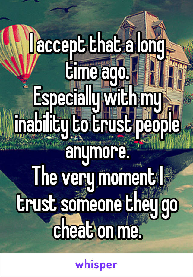 I accept that a long time ago.
Especially with my inability to trust people anymore.
The very moment I trust someone they go cheat on me.